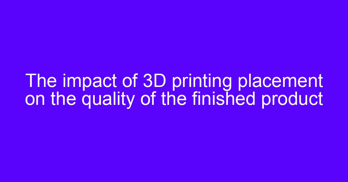 The impact of 3D printing placement on the quality of the finished product