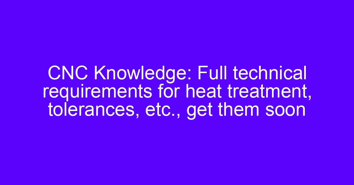 Heat treatment tolerances: full technical requirements for CNC machined parts