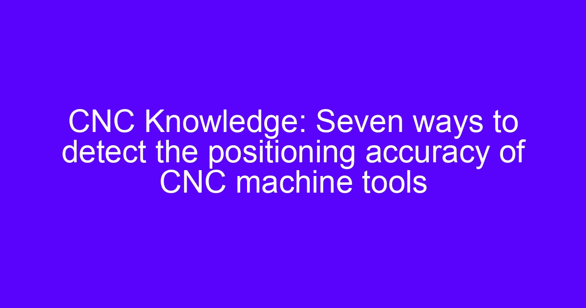 Detecting CNC machine tools accuracy: seven ways to check positioning accuracy
