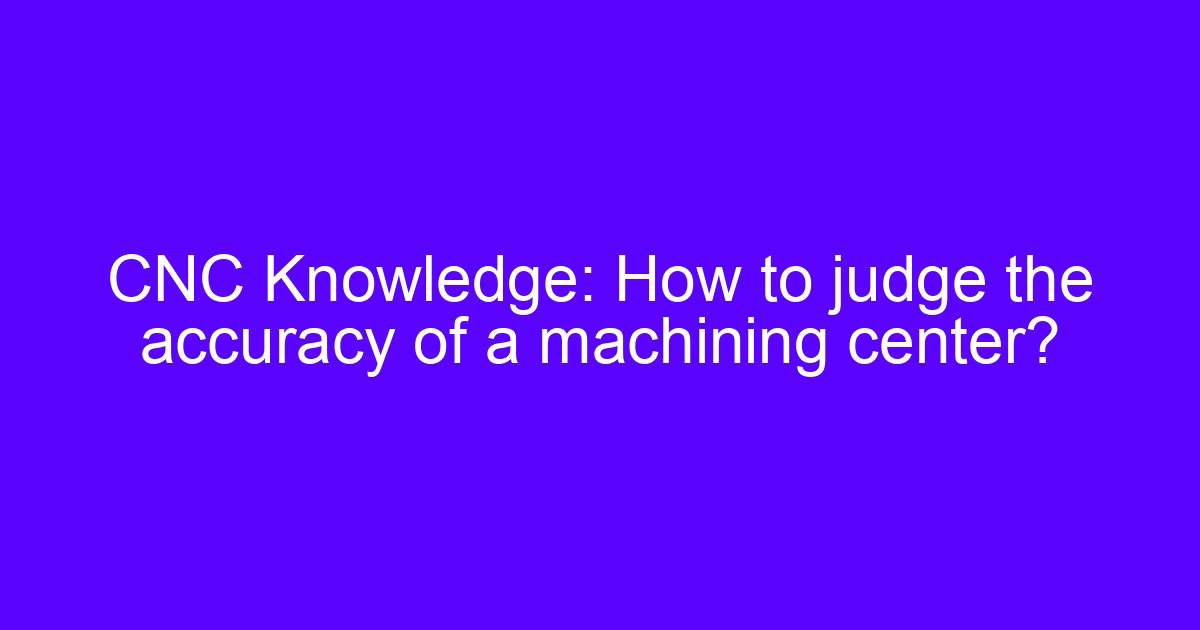 CNC machining center accuracy — how to judge the accuracy of a machining center