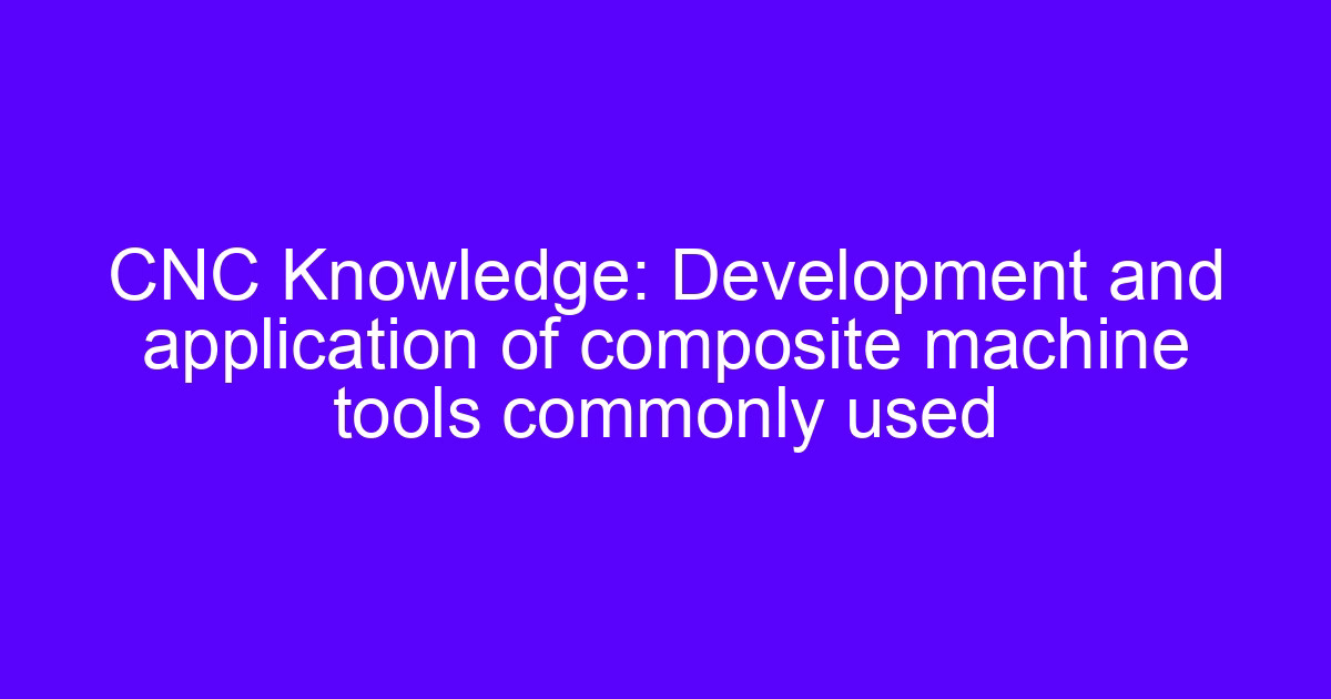CNC Knowledge: Development and application of composite machine tools commonly used