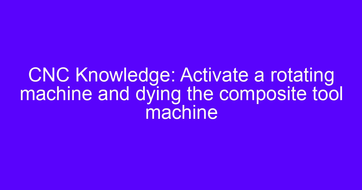 CNC Knowledge: Activate a rotating machine and dying the composite tool machine