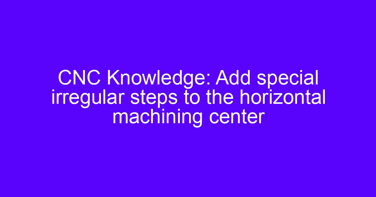 CNC Knowledge: Add special irregular steps to the horizontal machining center