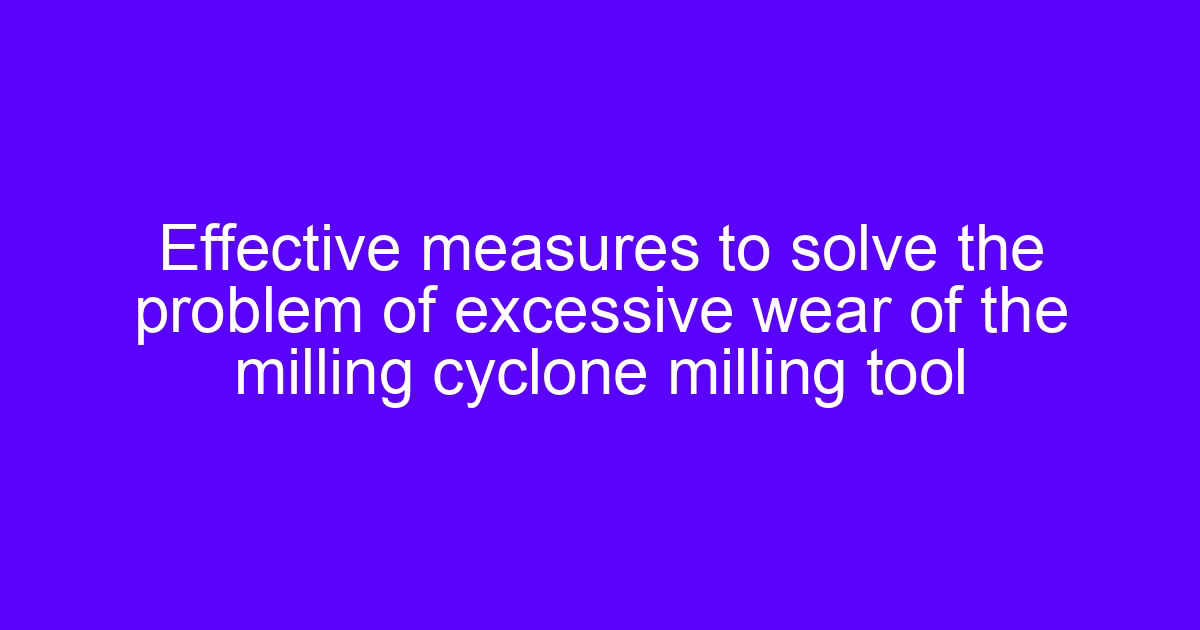 Effective measures to solve the problem of excessive wear of the milling cyclone milling tool