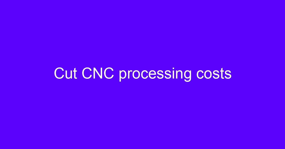 Cut CNC processing costs to reduce CNC outsourcing costs