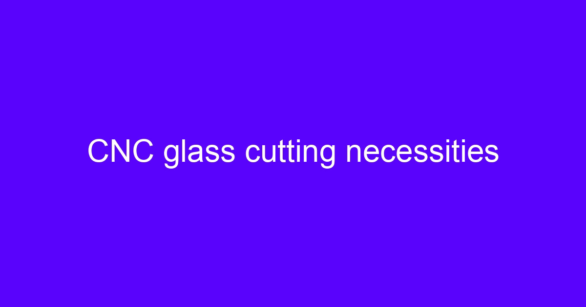 CNC glass cutting necessities for glass CNC processing