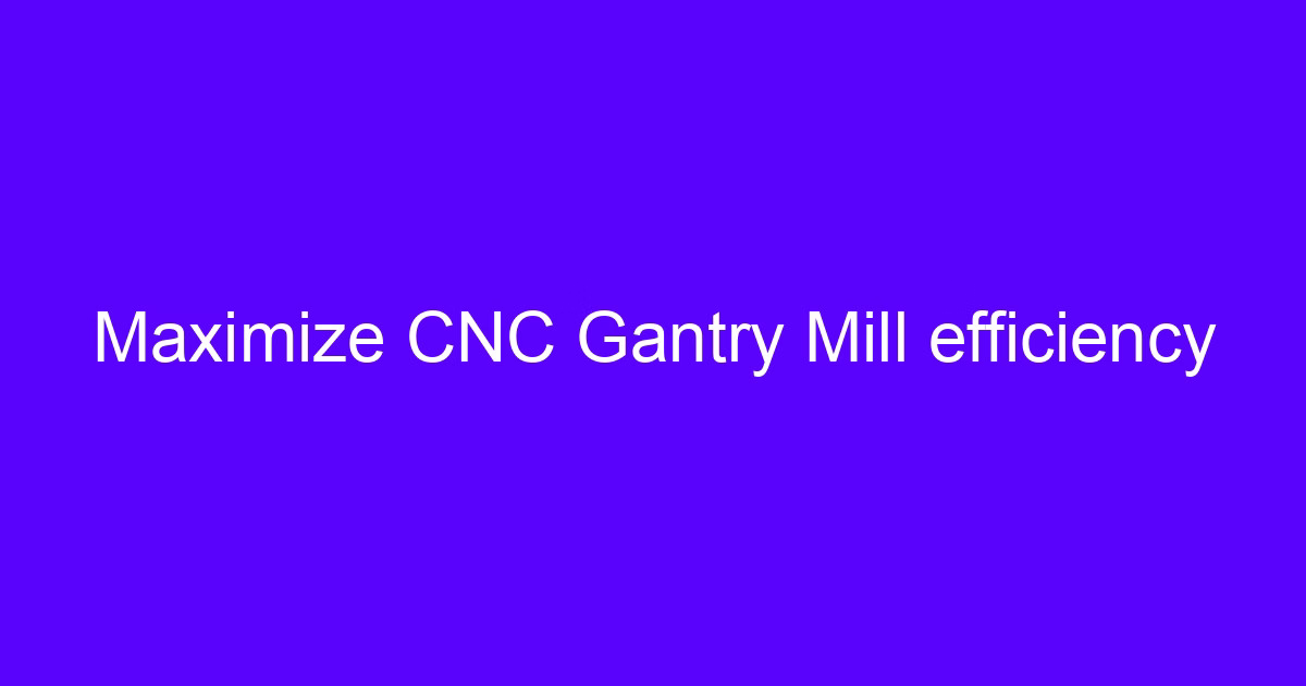 Maximize CNC gantry mill efficiency with better CNC production efficiency tips