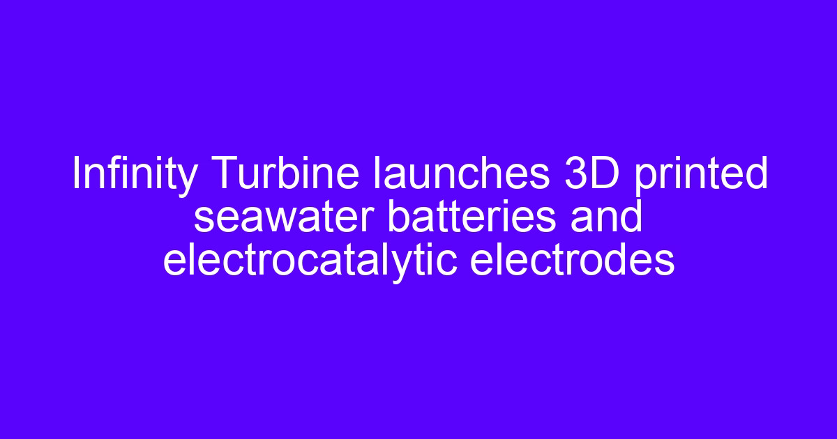Infinity Turbine launches 3D printed seawater batteries and electrocatalytic electrodes