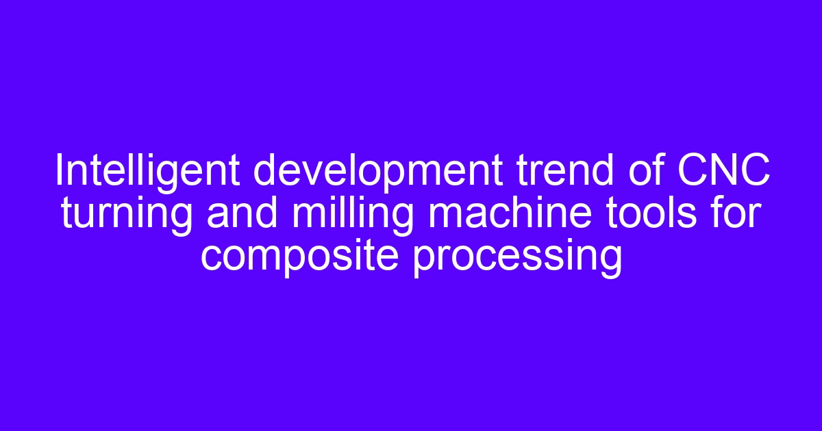Intelligent development trend of CNC turning and milling machine tools for composite processing